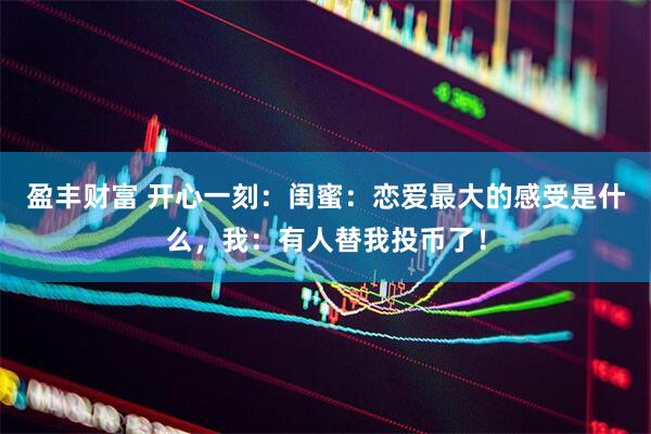 盈丰财富 开心一刻：闺蜜：恋爱最大的感受是什么，我：有人替我投币了！