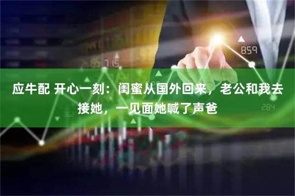 应牛配 开心一刻：闺蜜从国外回来，老公和我去接她，一见面她喊了声爸