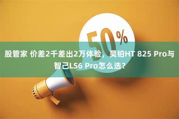 股管家 价差2千差出2万体验，昊铂HT 825 Pro与智己LS6 Pro怎么选？