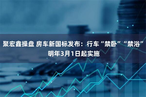 聚宏鑫操盘 房车新国标发布：行车“禁卧”“禁浴” 明年3月1日起实施