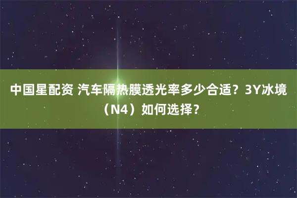 中国星配资 汽车隔热膜透光率多少合适？3Y冰境（N4）如何选择？
