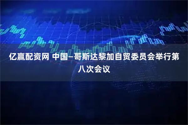 亿赢配资网 中国—哥斯达黎加自贸委员会举行第八次会议