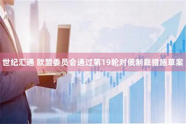 世纪汇通 欧盟委员会通过第19轮对俄制裁措施草案
