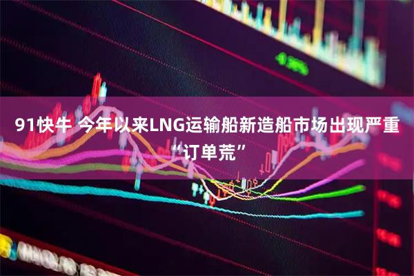 91快牛 今年以来LNG运输船新造船市场出现严重“订单荒”