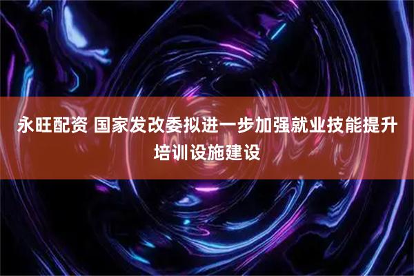 永旺配资 国家发改委拟进一步加强就业技能提升培训设施建设