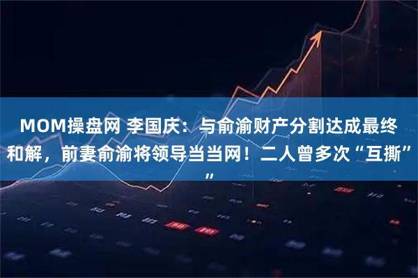 MOM操盘网 李国庆：与俞渝财产分割达成最终和解，前妻俞渝将领导当当网！二人曾多次“互撕”