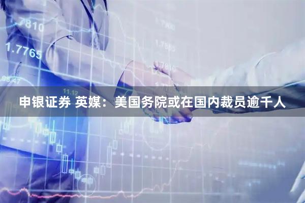 申银证券 英媒：美国务院或在国内裁员逾千人