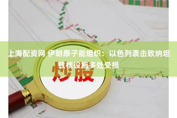 上海配资网 伊朗原子能组织：以色列袭击致纳坦兹核设施多处受损
