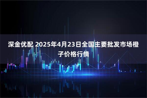 深金优配 2025年4月23日全国主要批发市场橙子价格行情