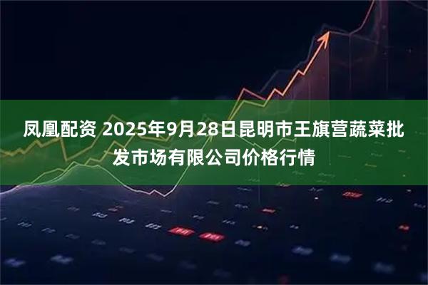 凤凰配资 2025年9月28日昆明市王旗营蔬菜批发市场有限公司价格行情