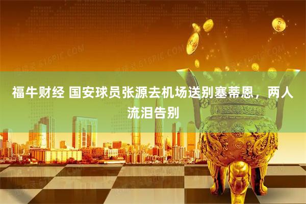 福牛财经 国安球员张源去机场送别塞蒂恩，两人流泪告别