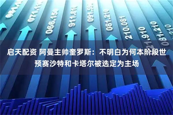 启天配资 阿曼主帅奎罗斯：不明白为何本阶段世预赛沙特和卡塔尔被选定为主场