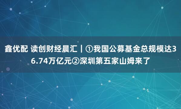 鑫优配 读创财经晨汇｜①我国公募基金总规模达36.74万亿元②深圳第五家山姆来了