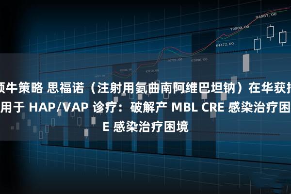 领牛策略 思福诺（注射用氨曲南阿维巴坦钠）在华获批应用于 HAP/VAP 诊疗：破解产 MBL CRE 感染治疗困境
