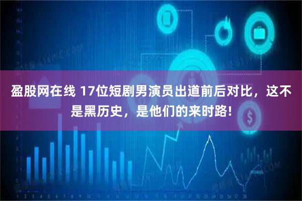 盈股网在线 17位短剧男演员出道前后对比，这不是黑历史，是他们的来时路!