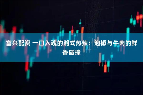 富兴配资 一口入魂的湘式热辣：泡椒与牛肉的鲜香碰撞