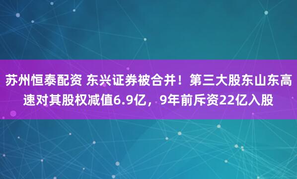 苏州恒泰配资 东兴证券被合并！第三大股东山东高速对其股权减值6.9亿，9年前斥资22亿入股
