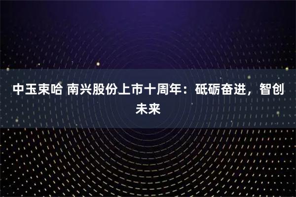 中玉束哈 南兴股份上市十周年：砥砺奋进，智创未来