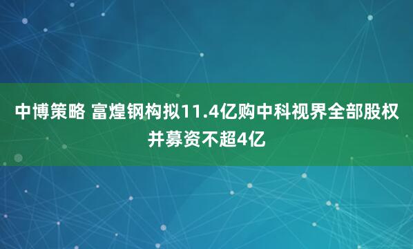 中博策略 富煌钢构拟11.4亿购中科视界全部股权并募资不超4亿
