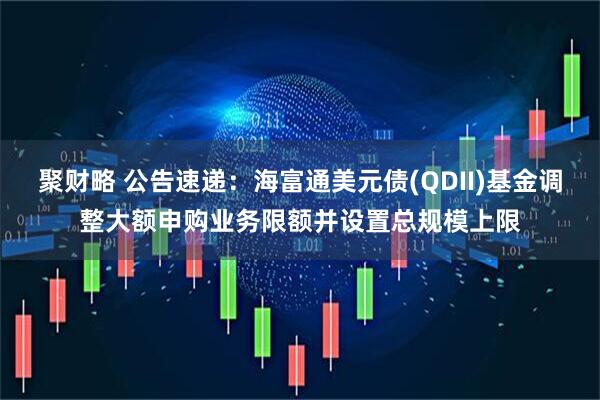 聚财略 公告速递：海富通美元债(QDII)基金调整大额申购业务限额并设置总规模上限
