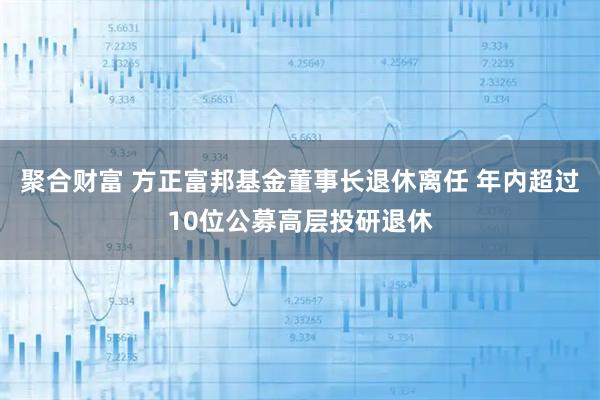 聚合财富 方正富邦基金董事长退休离任 年内超过10位公募高层投研退休