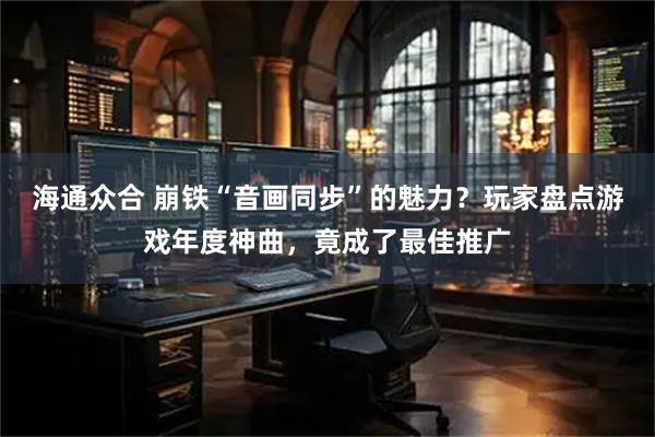 海通众合 崩铁“音画同步”的魅力？玩家盘点游戏年度神曲，竟成了最佳推广