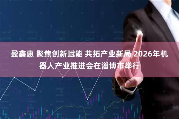 盈鑫惠 聚焦创新赋能 共拓产业新局 2026年机器人产业推进会在淄博市举行