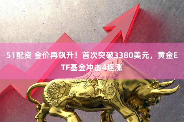 51配资 金价再飙升！首次突破3380美元，黄金ETF基金冲击4连涨