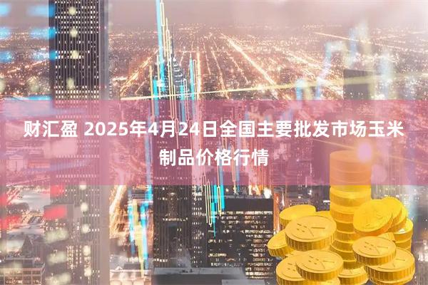 财汇盈 2025年4月24日全国主要批发市场玉米制品价格行情