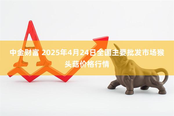 中金财富 2025年4月24日全国主要批发市场猴头菇价格行情