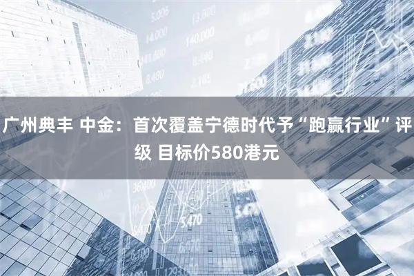 广州典丰 中金：首次覆盖宁德时代予“跑赢行业”评级 目标价580港元