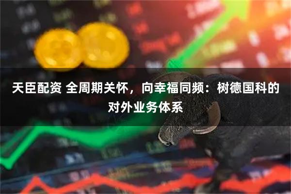 天臣配资 全周期关怀，向幸福同频：树德国科的对外业务体系